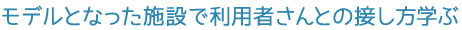 モデルとなった施設で利用者さんとの接し方学ぶ