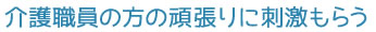 介護職員の方の頑張りに刺激もらう