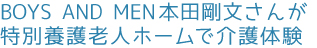 BOYS AND MEN本田剛文さんが特別養護老人ホームで介護体験