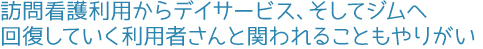 訪問看護利用からデイサービス、そしてジムへ。回復していく利用者さんと関われることもやりがい