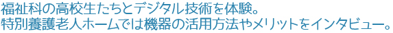福祉科の高校生たちとデジタル技術を体験。特別養護老人ホームでは機器の活用方法やメリットをインタビュー。