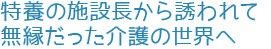 特養の施設長から誘われて無縁だった介護の世界へ