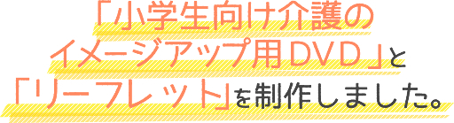 「小学生向け介護のイメージアップ用DVD」と「リーフレット」を制作しました。