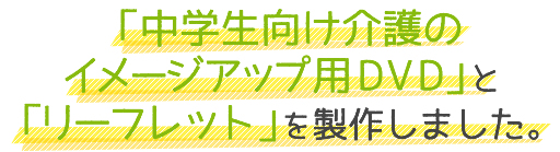 「中学生向け介護のイメージアップ用DVD」と「リーフレット」を制作しました。