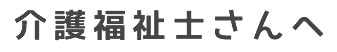 介護福祉士さんへ