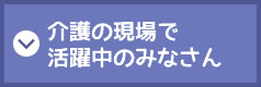 介護の現場で活躍中のみなさん