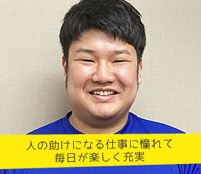 人の助けになる仕事に憧れて
　　　　　毎日が楽しく充実 介護職員　𠮷川虎之介さん