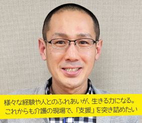 様々な経験や人とのふれあいが、生きる力になる。これからも介護の現場で、「支援」を突き詰めたい 所長 町上貴也さん