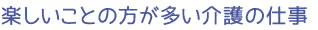 楽しいことの方が多い介護の仕事