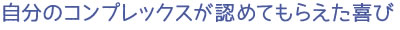 自分のコンプレックスが認めてもらえた喜び