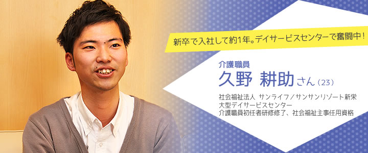 新卒で入社して約1年。デイサービスセンターで奮闘中！　介護職員　久野 耕助さん（23）　社会福祉法人 サンライフ／サンサンリゾート新栄　大型デイサービスセンター　介護職員初任者研修修了、社会福祉主事任用資格