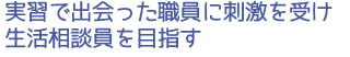 実習で出会った職員に刺激を受け生活相談員を目指す