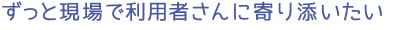 ずっと現場で利用者さんに寄り添いたい