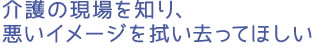 介護の現場を知り、悪いイメージを拭い去ってほしい