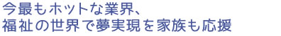 今最もホットな業界、福祉の世界で夢実現を家族も応援