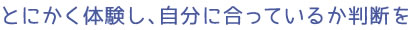 とにかく体験し、自分に合っているか判断を