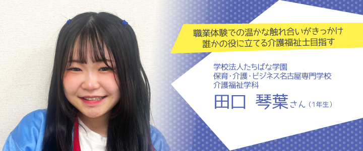 職業体験での温かな触れ合いがきっかけ。誰かの役に立てる介護福祉士目指す　保育・介護・ビジネス名古屋専門学校　介護福祉学科1年生　田口琴葉さんさん