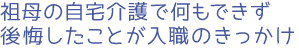 祖母の自宅介護で何もできず後悔したことが入職のきっかけ