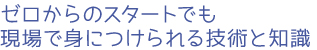 ゼロからのスタートでも現場で身につけられる技術と知識