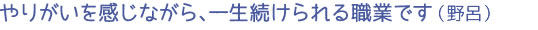 やりがいを感じながら、一生続けられる職業です（野呂）