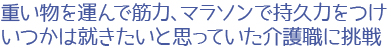 重い物を運んで筋力、マラソンで持久力をつけ、いつかは就きたいと思っていた介護職に挑戦