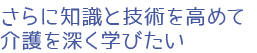 さらに知識と技術を高めて介護を深く学びたい