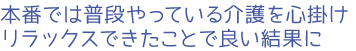 本番では普段やっている介護を心掛け、リラックスできたことで良い結果に