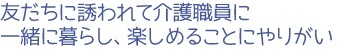 友だちに誘われて介護職員に一緒に暮らし、楽しめることにやりがい