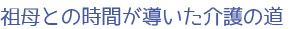 祖母との時間が導いた介護の道