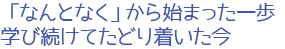 「なんとなく」から始まった一歩、学び続けてたどり着いた今