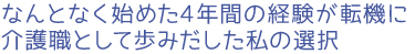 なんとなく始めた4年間の経験が転機に。介護職として歩みだした私の選択