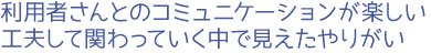 利用者さんとのコミュニケーションが楽しい。工夫して関わっていく中で見えたやりがい