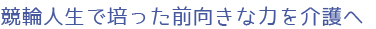 競輪人生で培った前向きな力を介護へ