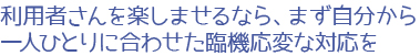 利用者さんを楽しませるなら、まず自分から。一人ひとりに合わせた臨機応変な対応を
