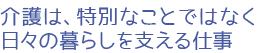 介護は、特別なことではなく日々の暮らしを支える仕事