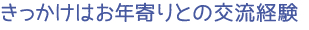 きっかけはお年寄りとの交流経験