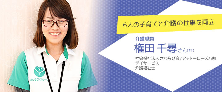 6人の子育てと介護の仕事を両立　介護職員　権田千尋さん（32）　社会福祉法人 さわらび会/シャトーローズ八町 デイサービス介護福祉士