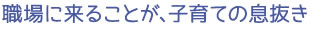 職場に来ることが、子育ての息抜き