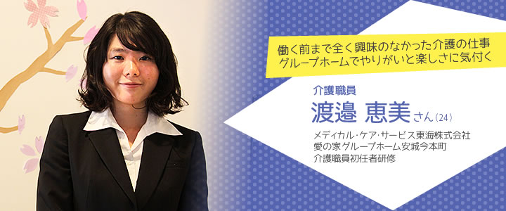 働く前まで全く興味のなかった介護の仕事 グループホームでやりがいと楽しさに気付く　介護職員　渡邉恵美さん（24）　メディカル･ケア･サービス東海株式会社 愛の家グループホーム安城今本町 介護職員初任者研修