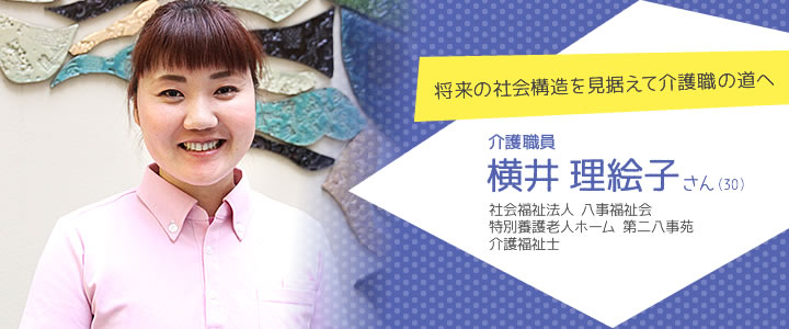 将来の社会構造を見据えて介護職の道へ　介護職員　横井理絵子さん（30）　社会福祉法人 八事福祉会 特別養護老人ホーム 第二八事苑 介護福祉士
