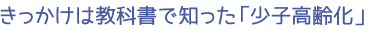 きっかけは教科書で知った「少子高齢化」