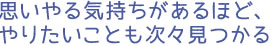 思いやる気持ちがあるほど、やりたいことも次々見つかる