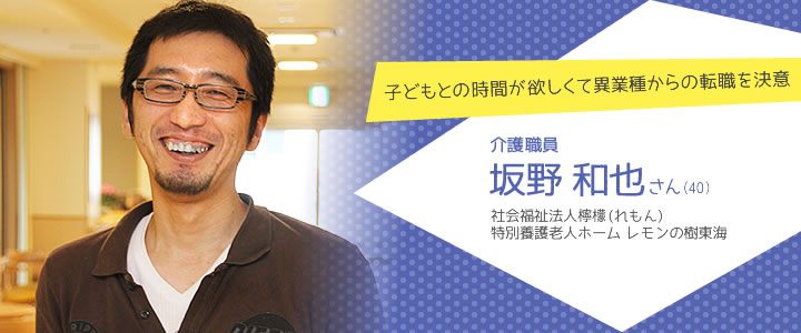 子どもとの時間が欲しくて異業種からの転職を決意　介護職員　坂野和也さん（40）　社会福祉法人檸檬　特別養護老人ホーム レモンの樹東海