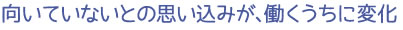 向いていないとの思い込みが、働くうちに変化