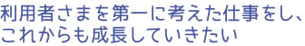 利用者さまを第一に考えた仕事をし、これからも成長していきたい