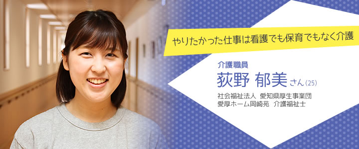 やりたかった仕事は看護でも保育でもなく介護 介護職員 荻野郁美さん（25）　社会福祉法人 愛知県厚生事業団　愛厚ホーム岡崎苑 介護福祉士