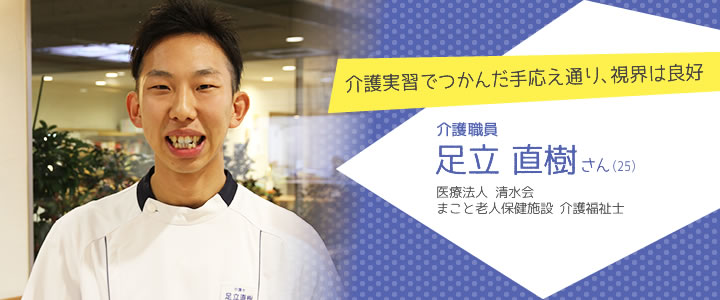 介護実習でつかんだ手応え通り、視界は良好 介護職員 足立直樹さん（25）　医療法人 清水会　まこと老人保健施設 介護福祉士