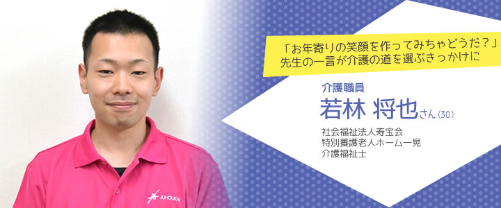 「お年寄りの笑顔を作ってみちゃどうだ？」先生の一言が介護の道を選ぶきっかけに
 介護職員 若林将也さん（30）　社会福祉法人寿宝会　特別養護老人ホーム一晃　　介護福祉士