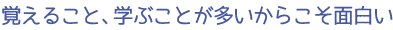 覚えること、学ぶことが多いからこそ面白い