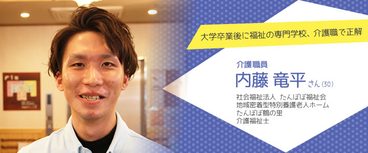 大学卒業後に福祉の専門学校、介護職で正解
 介護職員 内藤竜平さん（30）　社会福祉法人 たんぽぽ福祉会　地域密着型特別養護老人ホーム　たんぽぽ鶴の里　介護福祉士
